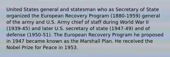 United States general and statesman who as Secretary of State organized the European Recovery Program (1880-1959) general of the army and U.S. Army chief of staff during World War II (1939-45) and later U.S. secretary of state (1947-49) and of defense (1950-51). The European Recovery Program he proposed in 1947 became known as the Marshall Plan. He received the Nobel Prize for Peace in 1953.