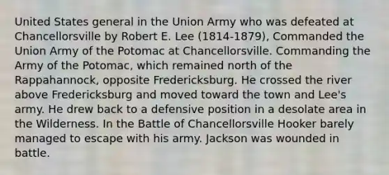 United States general in the Union Army who was defeated at Chancellorsville by Robert E. Lee (1814-1879), Commanded the Union Army of the Potomac at Chancellorsville. Commanding the Army of the Potomac, which remained north of the Rappahannock, opposite Fredericksburg. He crossed the river above Fredericksburg and moved toward the town and Lee's army. He drew back to a defensive position in a desolate area in the Wilderness. In the Battle of Chancellorsville Hooker barely managed to escape with his army. Jackson was wounded in battle.