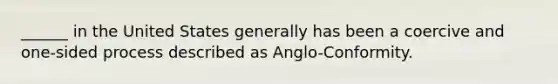 ______ in the United States generally has been a coercive and one-sided process described as Anglo-Conformity.