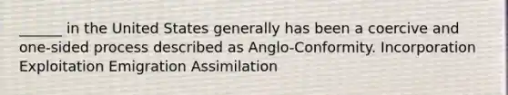 ______ in the United States generally has been a coercive and one-sided process described as Anglo-Conformity. Incorporation Exploitation Emigration Assimilation