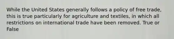 While the United States generally follows a policy of free trade, this is true particularly for agriculture and textiles, in which all restrictions on international trade have been removed. True or False