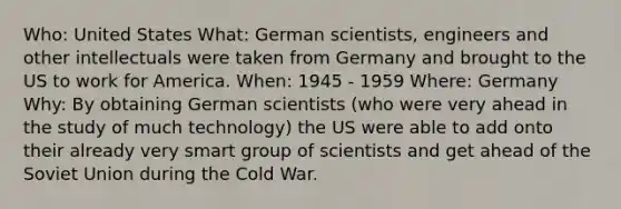 Who: United States What: German scientists, engineers and other intellectuals were taken from Germany and brought to the US to work for America. When: 1945 - 1959 Where: Germany Why: By obtaining German scientists (who were very ahead in the study of much technology) the US were able to add onto their already very smart group of scientists and get ahead of the Soviet Union during the Cold War.