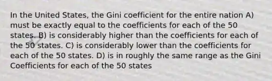 In the United States, the Gini coefficient for the entire nation A) must be exactly equal to the coefficients for each of the 50 states. B) is considerably higher than the coefficients for each of the 50 states. C) is considerably lower than the coefficients for each of the 50 states. D) is in roughly the same range as the Gini Coefficients for each of the 50 states