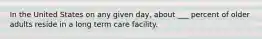 In the United States on any given day, about ___ percent of older adults reside in a long term care facility.