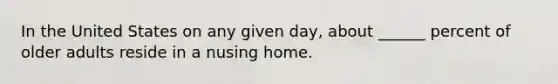 In the United States on any given day, about ______ percent of older adults reside in a nusing home.