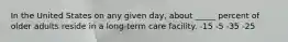 In the United States on any given day, about _____ percent of older adults reside in a long-term care facility.​ -​15 -​5 ​-35 ​-25