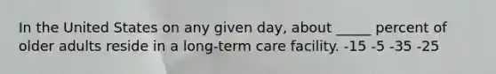 In the United States on any given day, about _____ percent of older adults reside in a long-term care facility.​ -​15 -​5 ​-35 ​-25