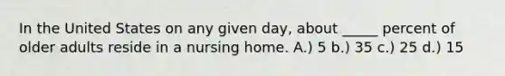 In the United States on any given day, about _____ percent of older adults reside in a nursing home. A.) 5 b.) 35 c.) 25 d.) 15