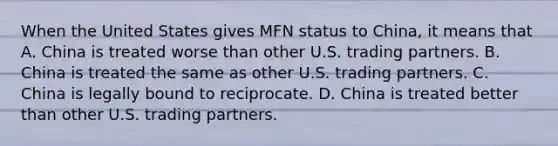 When the United States gives MFN status to​ China, it means that A. China is treated worse than other U.S. trading partners. B. China is treated the same as other U.S. trading partners. C. China is legally bound to reciprocate. D. China is treated better than other U.S. trading partners.