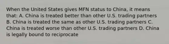 When the United States gives MFN status to China, it means that: A. China is treated better than other U.S. trading partners B. China is treated the same as other U.S. trading partners C. China is treated worse than other U.S. trading partners D. China is legally bound to reciprocate