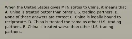 When the United States gives MFN status to China, it means that A. China is treated better than other U.S. trading partners. B. None of these answers are correct C. China is legally bound to reciprocate. D. China is treated the same as other U.S. trading partners. E. China is treated worse than other U.S. trading partners.