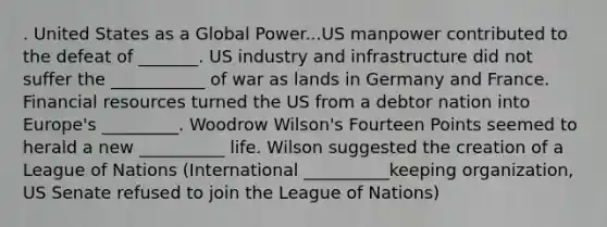 . United States as a Global Power...US manpower contributed to the defeat of _______. US industry and infrastructure did not suffer the ___________ of war as lands in Germany and France. Financial resources turned the US from a debtor nation into Europe's _________. Woodrow Wilson's Fourteen Points seemed to herald a new __________ life. Wilson suggested the creation of a League of Nations (International __________keeping organization, US Senate refused to join the League of Nations)