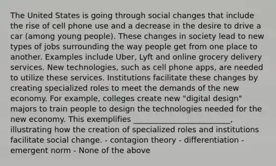 The United States is going through social changes that include the rise of cell phone use and a decrease in the desire to drive a car (among young people). These changes in society lead to new types of jobs surrounding the way people get from one place to another. Examples include Uber, Lyft and online grocery delivery services. New technologies, such as cell phone apps, are needed to utilize these services. Institutions facilitate these changes by creating specialized roles to meet the demands of the new economy. For example, colleges create new "digital design" majors to train people to design the technologies needed for the new economy. This exemplifies _________________________, illustrating how the creation of specialized roles and institutions facilitate social change. - contagion theory - differentiation - emergent norm - None of the above