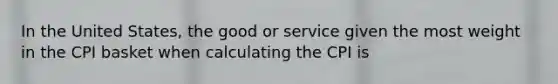 In the United States, the good or service given the most weight in the CPI basket when calculating the CPI is