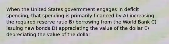 When the United States govermment engages in deficit spending, that spending is primarily financed by A) increasing the required reserve ratio B) borrowing from the World Bank C) issuing new bonds D) appreciating the value of the dollar E) depreciating the value of the dollar