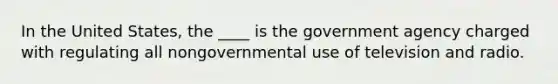 In the United States, the ____ is the government agency charged with regulating all nongovernmental use of television and radio.