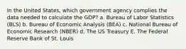 In the United States, which government agency complies the data needed to calculate the GDP? a. Bureau of Labor Statistics (BLS) b. Bureau of Economic Analysis (BEA) c. National Bureau of Economic Research (NBER) d. The US Treasury E. The Federal Reserve Bank of St. Louis