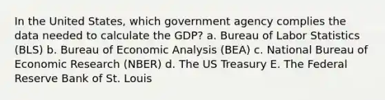 In the United States, which government agency complies the data needed to calculate the GDP? a. Bureau of Labor Statistics (BLS) b. Bureau of <a href='https://www.questionai.com/knowledge/k7Cal6sfmD-economic-analysis' class='anchor-knowledge'>economic analysis</a> (BEA) c. National Bureau of Economic Research (NBER) d. The US Treasury E. The Federal Reserve Bank of St. Louis