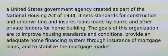 a United States government agency created as part of the National Housing Act of 1934. It sets standards for construction and underwriting and insures loans made by banks and other private lenders for home building. The goals of this organization are to improve housing standards and conditions, provide an adequate home financing system through insurance of mortgage loans, and to stabilize the mortgage market.