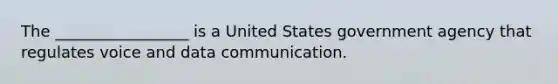 The _________________ is a United States government agency that regulates voice and data communication.