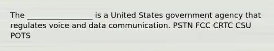 The _________________ is a United States government agency that regulates voice and data communication. PSTN FCC CRTC CSU POTS