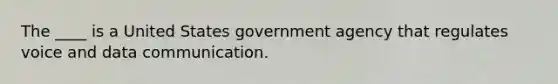 The ____ is a United States government agency that regulates voice and data communication.