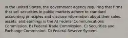 In the United States, the government agency requiring that firms that sell securities in public markets adhere to standard accounting principles and disclose information about their sales, assets, and earnings is the A) Federal Communications Commission. B) Federal Trade Commission. C) Securities and Exchange Commission. D) Federal Reserve System.