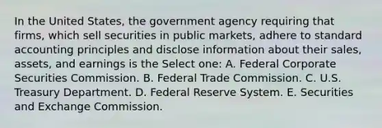 In the United States, the government agency requiring that firms, which sell securities in public markets, adhere to standard accounting principles and disclose information about their sales, assets, and earnings is the Select one: A. Federal Corporate Securities Commission. B. Federal Trade Commission. C. U.S. Treasury Department. D. Federal Reserve System. E. Securities and Exchange Commission.