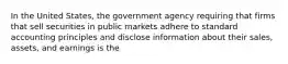 In the United States, the government agency requiring that firms that sell securities in public markets adhere to standard accounting principles and disclose information about their sales, assets, and earnings is the