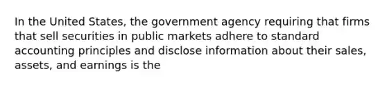 In the United States, the government agency requiring that firms that sell securities in public markets adhere to standard accounting principles and disclose information about their sales, assets, and earnings is the