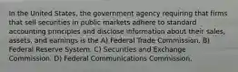 In the United States, the government agency requiring that firms that sell securities in public markets adhere to standard accounting principles and disclose information about their sales, assets, and earnings is the A) Federal Trade Commission. B) Federal Reserve System. C) Securities and Exchange Commission. D) Federal Communications Commission.