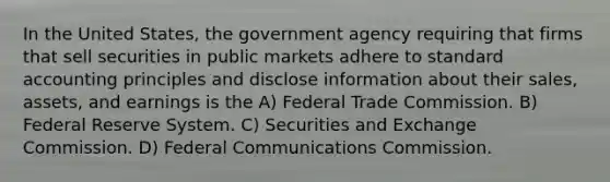 In the United States, the government agency requiring that firms that sell securities in public markets adhere to standard accounting principles and disclose information about their sales, assets, and earnings is the A) Federal Trade Commission. B) Federal Reserve System. C) Securities and Exchange Commission. D) Federal Communications Commission.