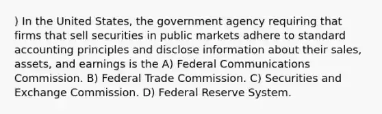 ) In the United States, the government agency requiring that firms that sell securities in public markets adhere to standard accounting principles and disclose information about their sales, assets, and earnings is the A) Federal Communications Commission. B) Federal Trade Commission. C) Securities and Exchange Commission. D) Federal Reserve System.