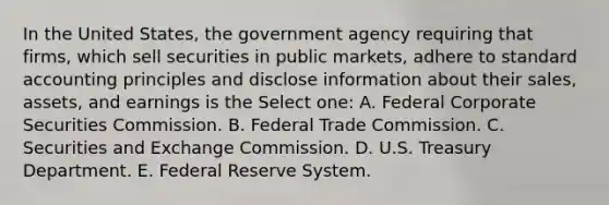 In the United States, the government agency requiring that firms, which sell securities in public markets, adhere to standard accounting principles and disclose information about their sales, assets, and earnings is the Select one: A. Federal Corporate Securities Commission. B. Federal Trade Commission. C. Securities and Exchange Commission. D. U.S. Treasury Department. E. Federal Reserve System.