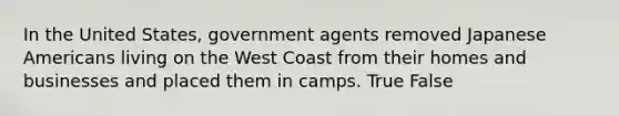 In the United States, government agents removed Japanese Americans living on the West Coast from their homes and businesses and placed them in camps. True False