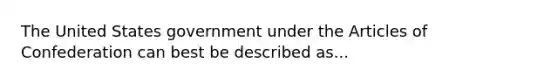 The United States government under the Articles of Confederation can best be described as...