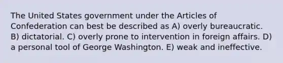 The United States government under the Articles of Confederation can best be described as A) overly bureaucratic. B) dictatorial. C) overly prone to intervention in foreign affairs. D) a personal tool of George Washington. E) weak and ineffective.