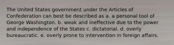 The United States government under the Articles of Confederation can best be described as a. a personal tool of George Washington. b. weak and ineffective due to the power and independence of the States c. dictatorial. d. overly bureaucratic. e. overly prone to intervention in foreign affairs.