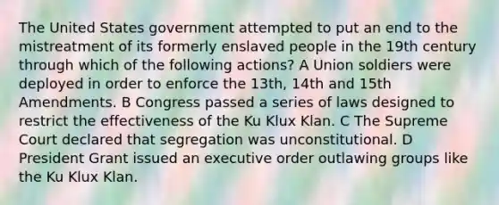 The United States government attempted to put an end to the mistreatment of its formerly enslaved people in the 19th century through which of the following actions? A Union soldiers were deployed in order to enforce the 13th, 14th and 15th Amendments. B Congress passed a series of laws designed to restrict the effectiveness of the Ku Klux Klan. C The Supreme Court declared that segregation was unconstitutional. D President Grant issued an executive order outlawing groups like the Ku Klux Klan.