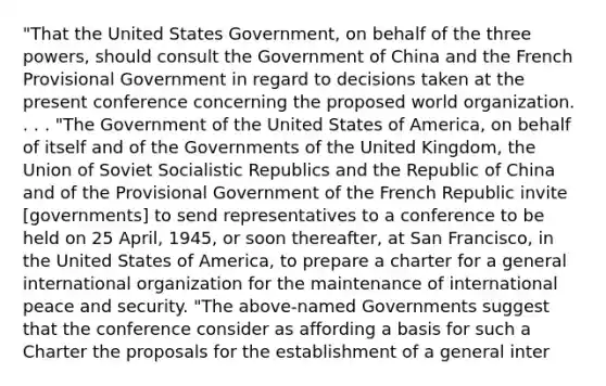 "That the United States Government, on behalf of the three powers, should consult the Government of China and the French Provisional Government in regard to decisions taken at the present conference concerning the proposed world organization. . . . "The Government of the United States of America, on behalf of itself and of the Governments of the United Kingdom, the Union of Soviet Socialistic Republics and the Republic of China and of the Provisional Government of the French Republic invite [governments] to send representatives to a conference to be held on 25 April, 1945, or soon thereafter, at San Francisco, in the United States of America, to prepare a charter for a general international organization for the maintenance of international peace and security. "The above-named Governments suggest that the conference consider as affording a basis for such a Charter the proposals for the establishment of a general inter