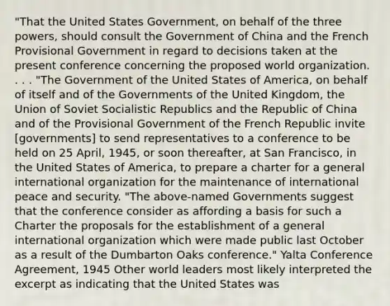 "That the United States Government, on behalf of the three powers, should consult the Government of China and the French Provisional Government in regard to decisions taken at the present conference concerning the proposed world organization. . . . "The Government of the United States of America, on behalf of itself and of the Governments of the United Kingdom, the Union of Soviet Socialistic Republics and the Republic of China and of the Provisional Government of the French Republic invite [governments] to send representatives to a conference to be held on 25 April, 1945, or soon thereafter, at San Francisco, in the United States of America, to prepare a charter for a general international organization for the maintenance of international peace and security. "The above-named Governments suggest that the conference consider as affording a basis for such a Charter the proposals for the establishment of a general international organization which were made public last October as a result of the Dumbarton Oaks conference." Yalta Conference Agreement, 1945 Other world leaders most likely interpreted the excerpt as indicating that the United States was