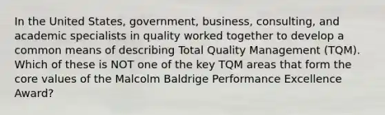 In the United States, government, business, consulting, and academic specialists in quality worked together to develop a common means of describing Total Quality Management (TQM). Which of these is NOT one of the key TQM areas that form the core values of the Malcolm Baldrige Performance Excellence Award?