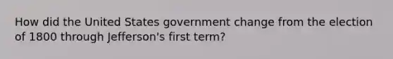 How did the United States government change from the election of 1800 through Jefferson's first term?