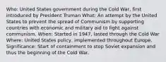 Who: United States government during the Cold War, first introduced by President Truman What: An attempt by the United States to prevent the spread of Communism by supporting countries with economic and military aid to fight against communism. When: Started in 1947, lasted through the Cold War Where: United States policy, implemented throughout Europe. Significance: Start of containment to stop Soviet expansion and thus the beginning of the Cold War.