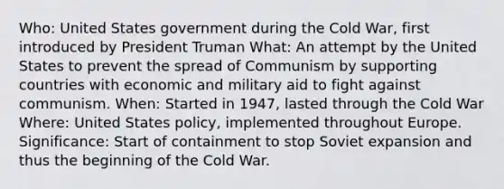 Who: United States government during the Cold War, first introduced by <a href='https://www.questionai.com/knowledge/kPXG9eewQQ-president-truman' class='anchor-knowledge'>president truman</a> What: An attempt by the United States to prevent the spread of Communism by supporting countries with economic and military aid to fight against communism. When: Started in 1947, lasted through the Cold War Where: United States policy, implemented throughout Europe. Significance: Start of containment to stop Soviet expansion and thus <a href='https://www.questionai.com/knowledge/ko7qegtDRU-the-beginning-of-the-cold-war' class='anchor-knowledge'>the beginning of the cold war</a>.