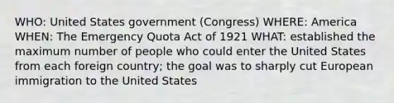 WHO: United States government (Congress) WHERE: America WHEN: The Emergency Quota Act of 1921 WHAT: established the maximum number of people who could enter the United States from each foreign country; the goal was to sharply cut European immigration to the United States