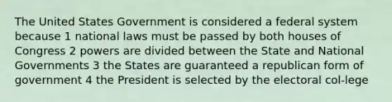 The United States Government is considered a federal system because 1 national laws must be passed by both houses of Congress 2 powers are divided between the State and National Governments 3 the States are guaranteed a republican form of government 4 the President is selected by the electoral col-lege