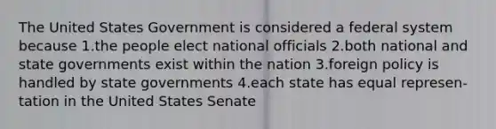 The United States Government is considered a federal system because 1.the people elect national officials 2.both national and state governments exist within the nation 3.foreign policy is handled by state governments 4.each state has equal represen-tation in the United States Senate