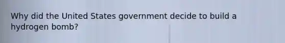 Why did the United States government decide to build a hydrogen bomb?