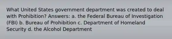 What United States government department was created to deal with Prohibition? Answers: a. the Federal Bureau of Investigation (FBI) b. Bureau of Prohibition c. Department of Homeland Security d. the Alcohol Department